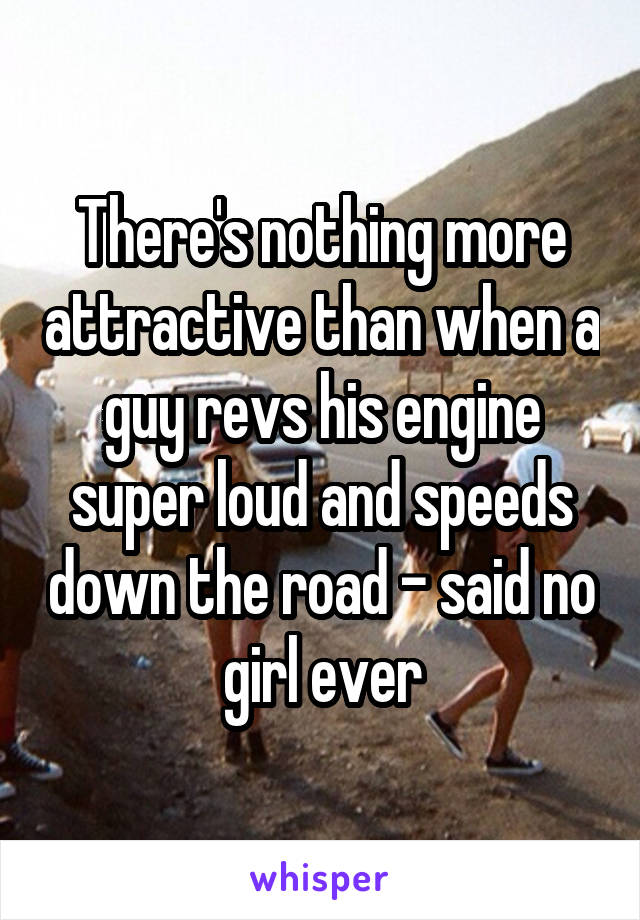 There's nothing more attractive than when a guy revs his engine super loud and speeds down the road - said no girl ever