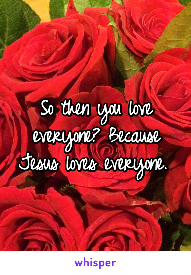 So then you love everyone? Because Jesus loves everyone. 