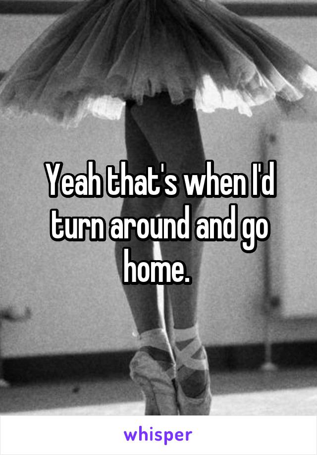 Yeah that's when I'd turn around and go home. 