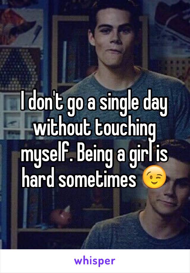 I don't go a single day without touching myself. Being a girl is hard sometimes 😉