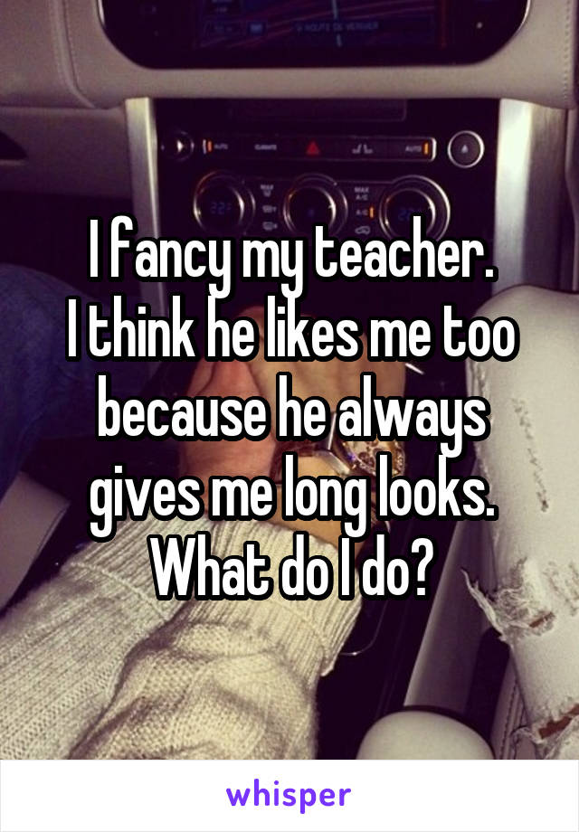 I fancy my teacher.
I think he likes me too because he always gives me long looks. What do I do?