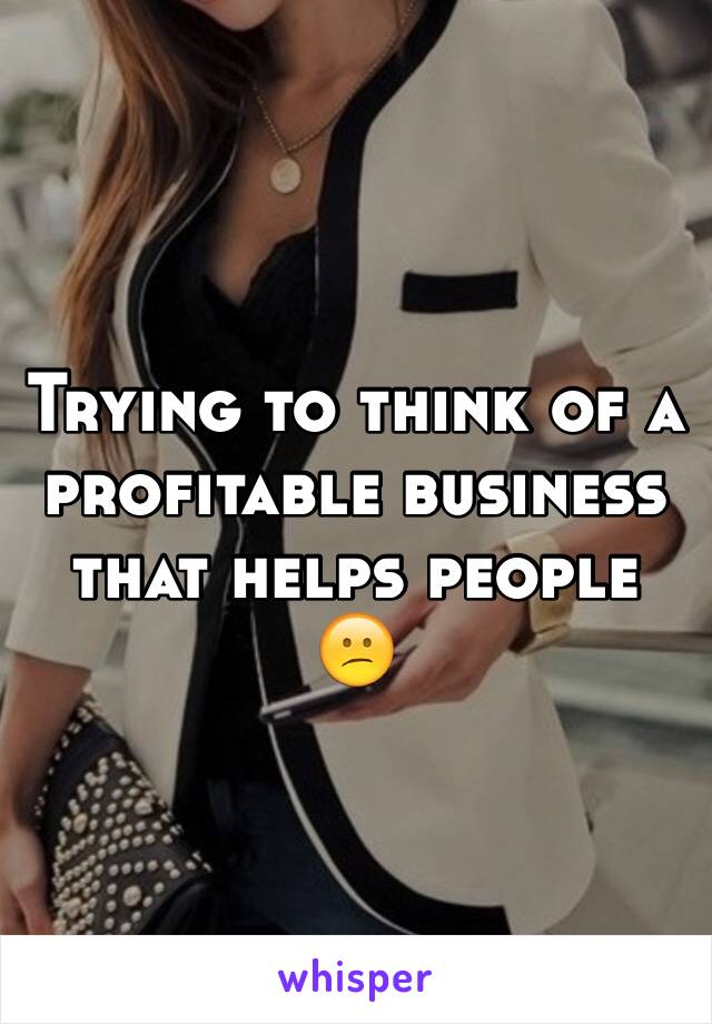 Trying to think of a profitable business that helps people 😕