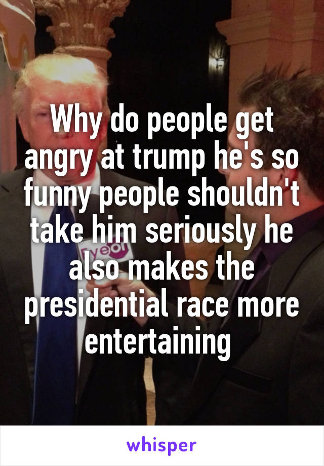 Why do people get angry at trump he's so funny people shouldn't take him seriously he also makes the presidential race more entertaining 