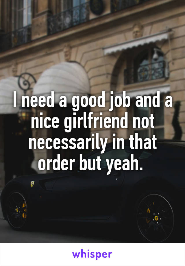 I need a good job and a nice girlfriend not necessarily in that order but yeah. 