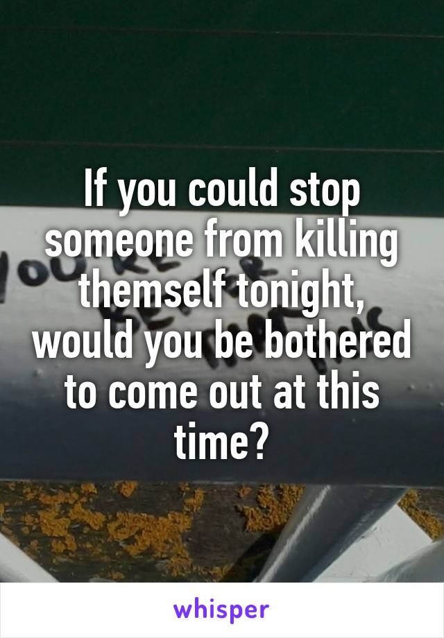 If you could stop someone from killing themself tonight, would you be bothered to come out at this time?