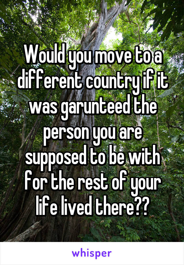 Would you move to a different country if it was garunteed the person you are supposed to be with for the rest of your life lived there??