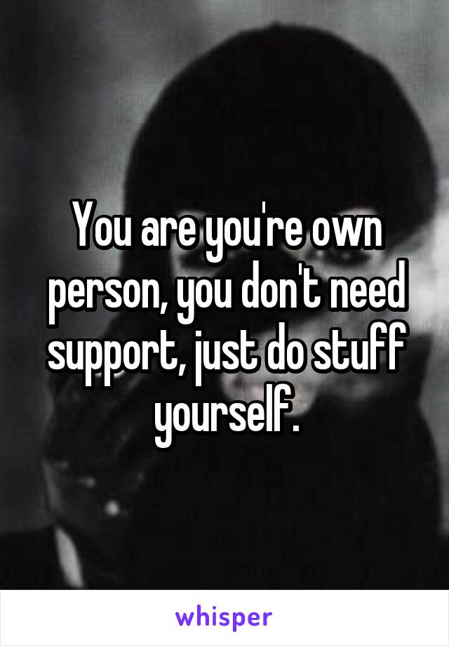 You are you're own person, you don't need support, just do stuff yourself.