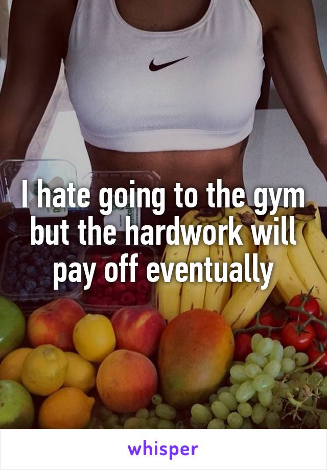 I hate going to the gym but the hardwork will pay off eventually