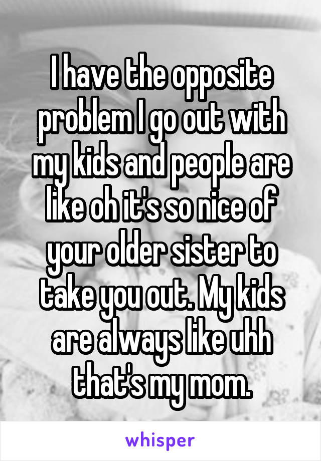 I have the opposite problem I go out with my kids and people are like oh it's so nice of your older sister to take you out. My kids are always like uhh that's my mom.