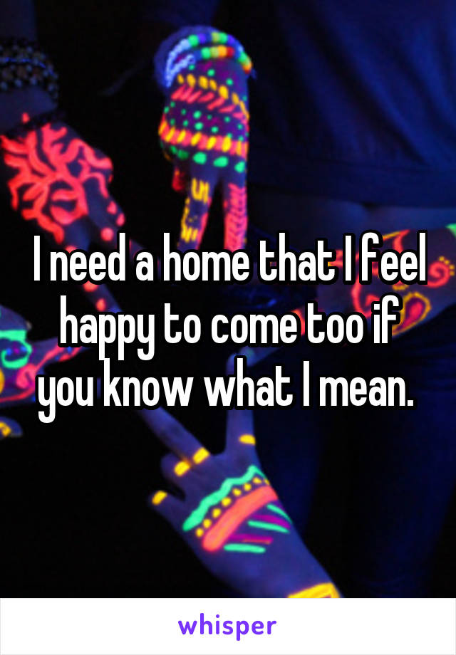 I need a home that I feel happy to come too if you know what I mean. 