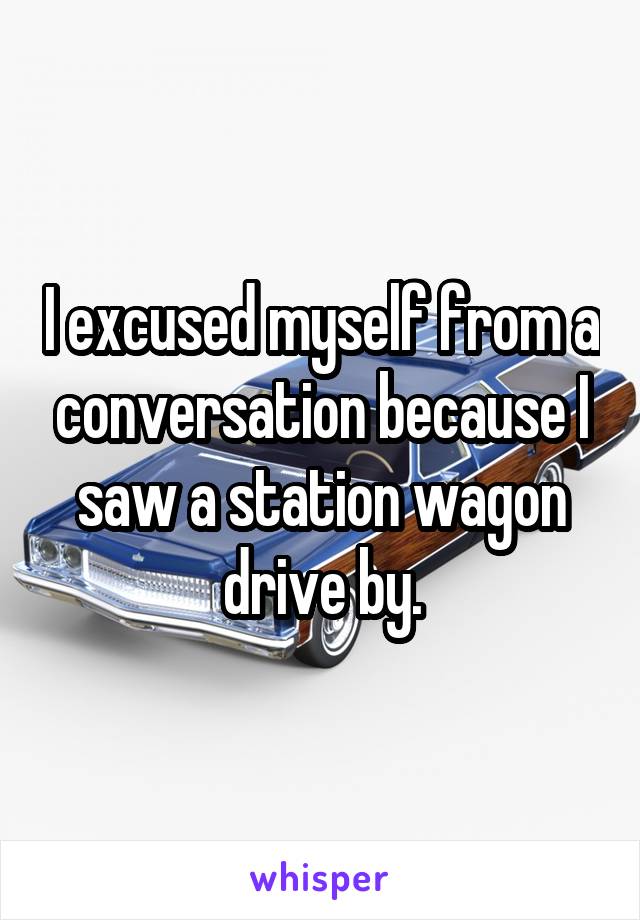 I excused myself from a conversation because I saw a station wagon drive by.