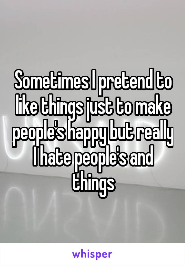 Sometimes I pretend to like things just to make people's happy but really I hate people's and things