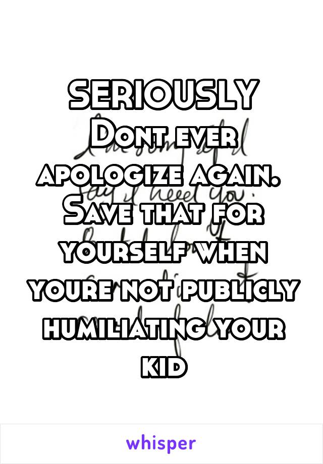 SERIOUSLY
Dont ever apologize again. 
Save that for yourself when youre not publicly humiliating your kid