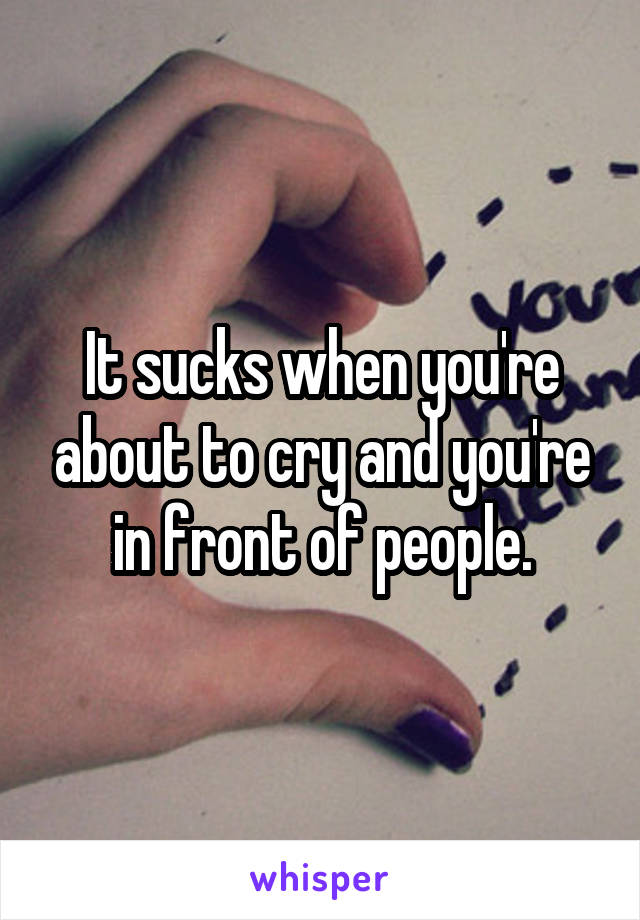 It sucks when you're about to cry and you're in front of people.