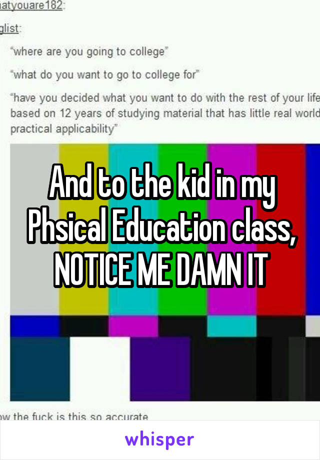 And to the kid in my Phsical Education class, NOTICE ME DAMN IT