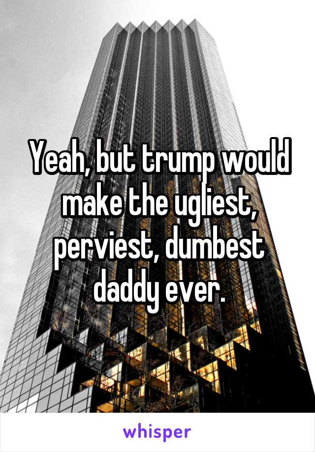 Yeah, but trump would make the ugliest, perviest, dumbest daddy ever.