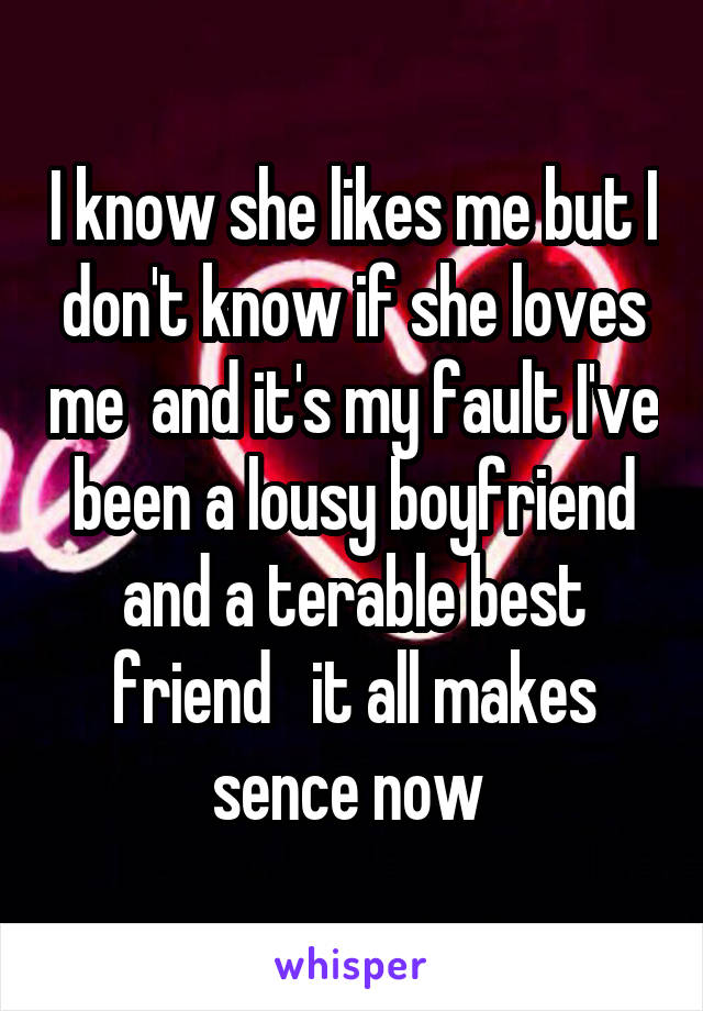 I know she likes me but I don't know if she loves me  and it's my fault I've been a lousy boyfriend and a terable best friend   it all makes sence now 