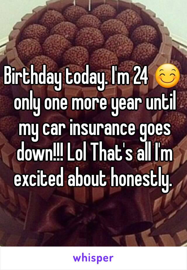 Birthday today. I'm 24 😊 only one more year until my car insurance goes down!!! Lol That's all I'm excited about honestly. 