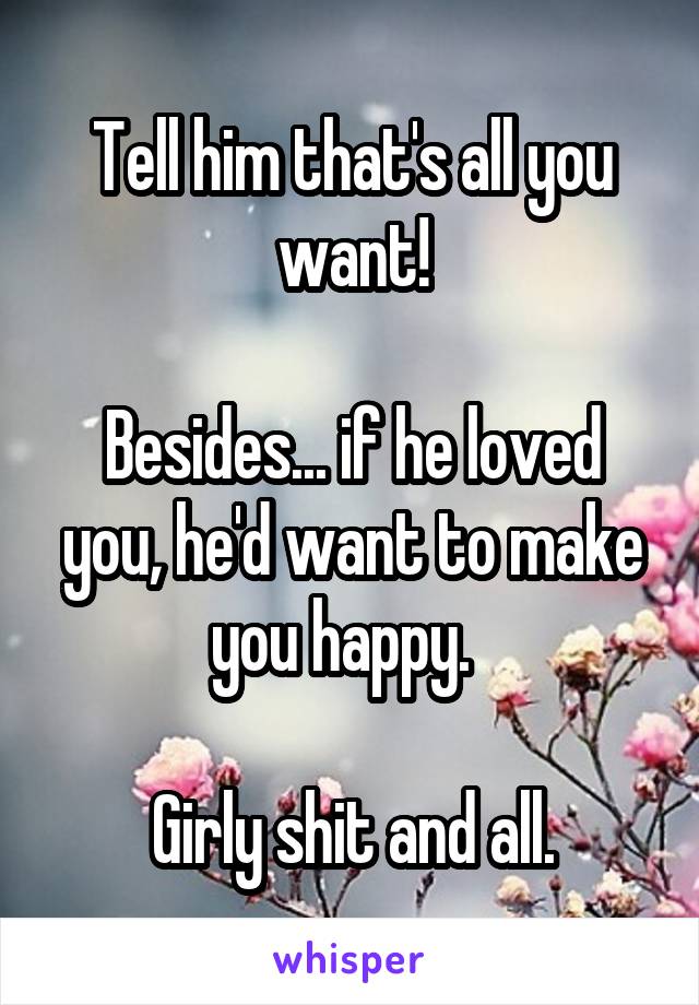 Tell him that's all you want!

Besides... if he loved you, he'd want to make you happy.  

Girly shit and all.