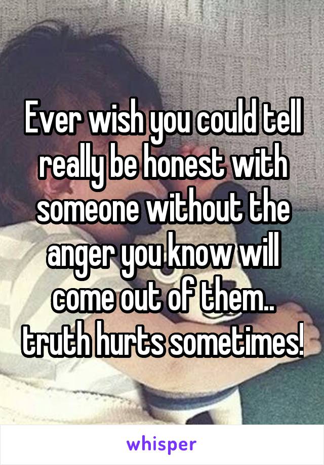 Ever wish you could tell really be honest with someone without the anger you know will come out of them.. truth hurts sometimes!