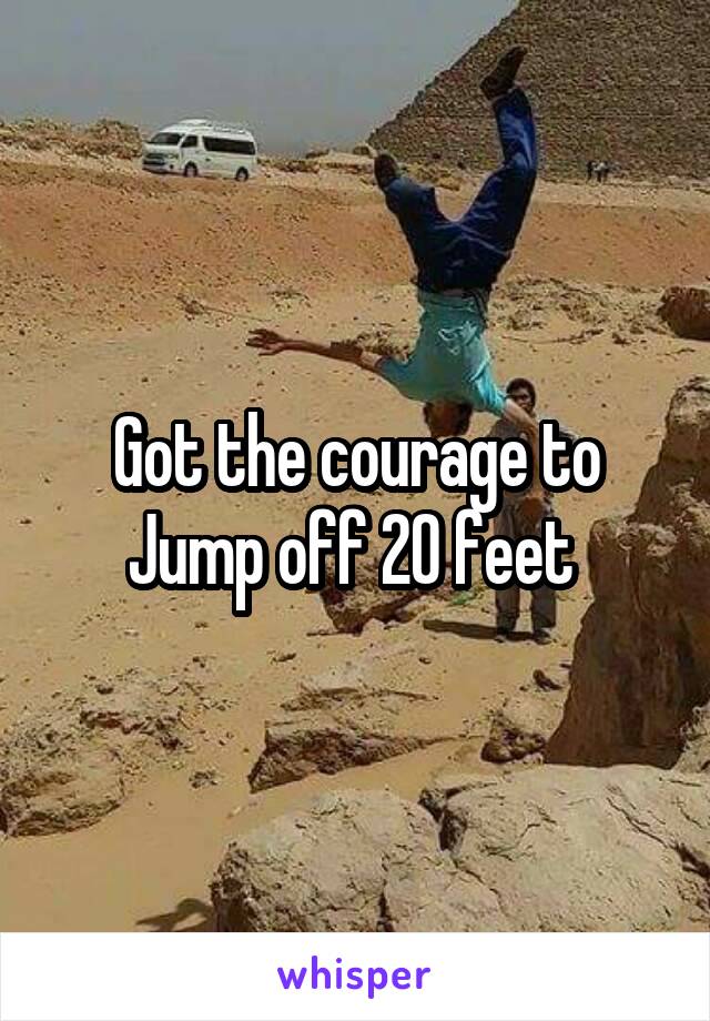 Got the courage to
Jump off 20 feet 