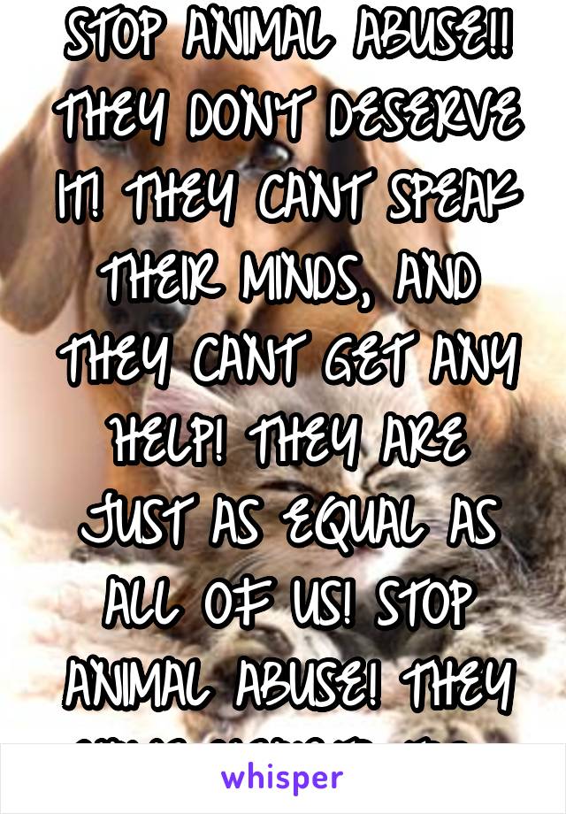 STOP ANIMAL ABUSE!!
THEY DON'T DESERVE IT! THEY CANT SPEAK THEIR MINDS, AND THEY CANT GET ANY HELP! THEY ARE JUST AS EQUAL AS ALL OF US! STOP ANIMAL ABUSE! THEY HAVE HEARTS TOO 