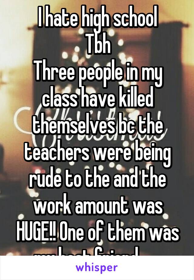 I hate high school
Tbh
Three people in my class have killed themselves bc the teachers were being rude to the and the work amount was HUGE!! One of them was my best friend.......