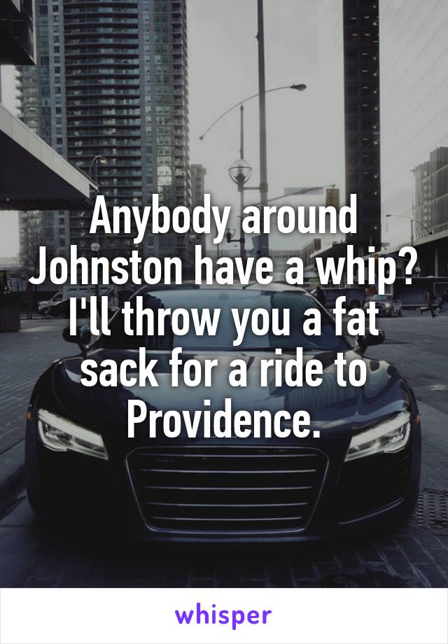 Anybody around Johnston have a whip? I'll throw you a fat sack for a ride to Providence.