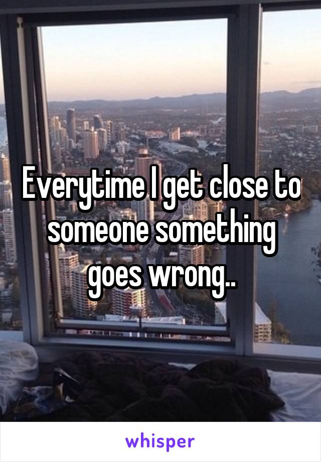 Everytime I get close to someone something goes wrong..