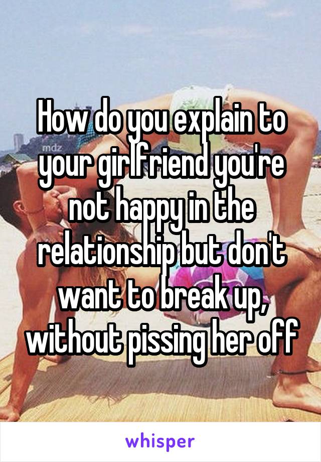 How do you explain to your girlfriend you're not happy in the relationship but don't want to break up, without pissing her off