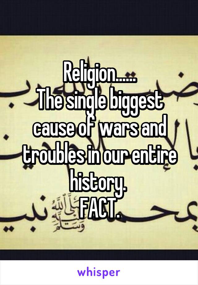 Religion......
The single biggest cause of wars and troubles in our entire history. 
FACT.