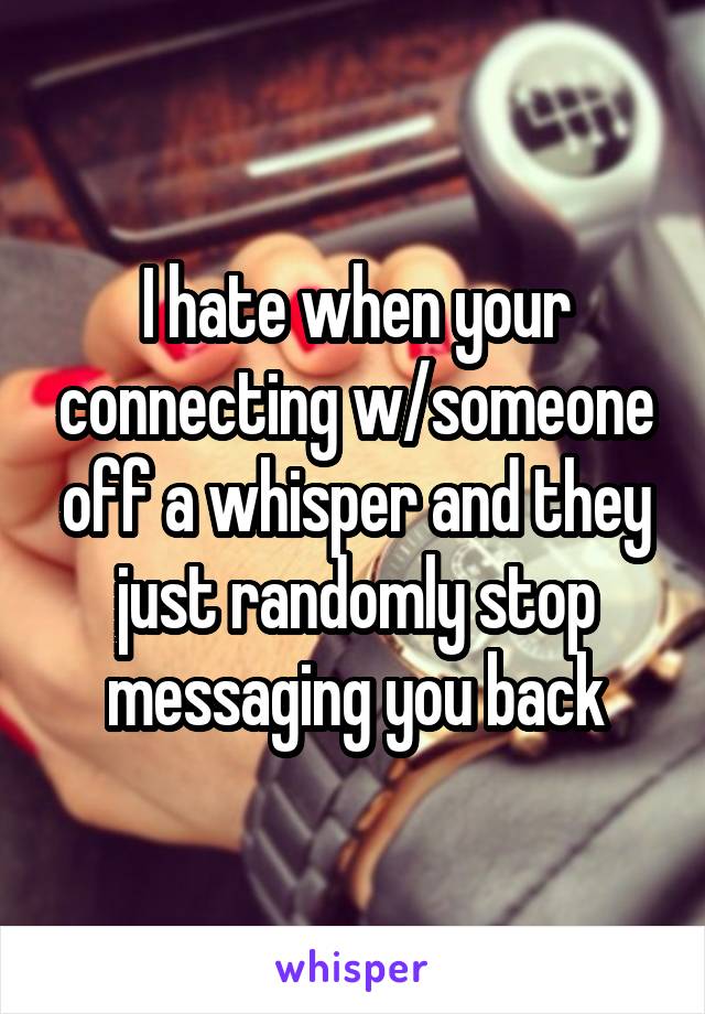 I hate when your connecting w/someone off a whisper and they just randomly stop messaging you back