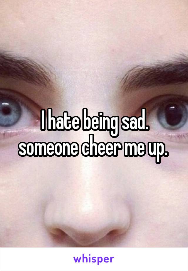 I hate being sad. someone cheer me up. 