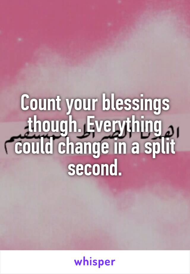 Count your blessings though. Everything could change in a split second.