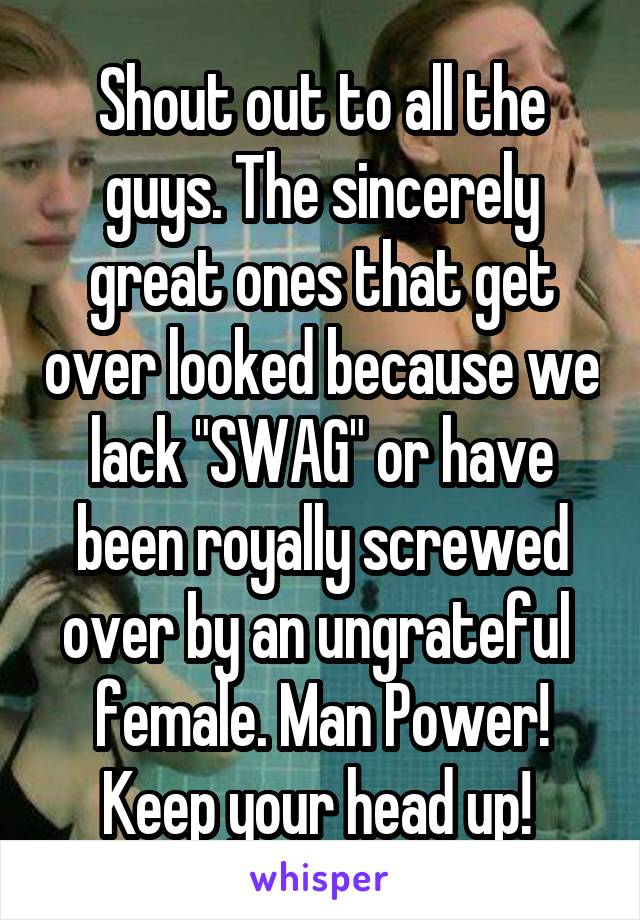 Shout out to all the guys. The sincerely great ones that get over looked because we lack "SWAG" or have been royally screwed over by an ungrateful  female. Man Power! Keep your head up! 