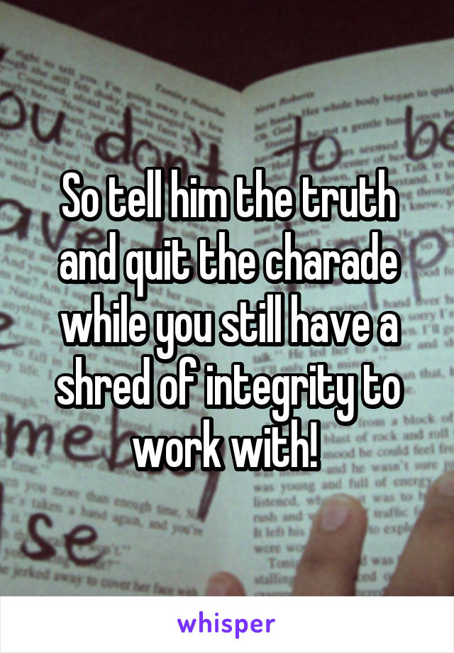 So tell him the truth and quit the charade while you still have a shred of integrity to work with! 