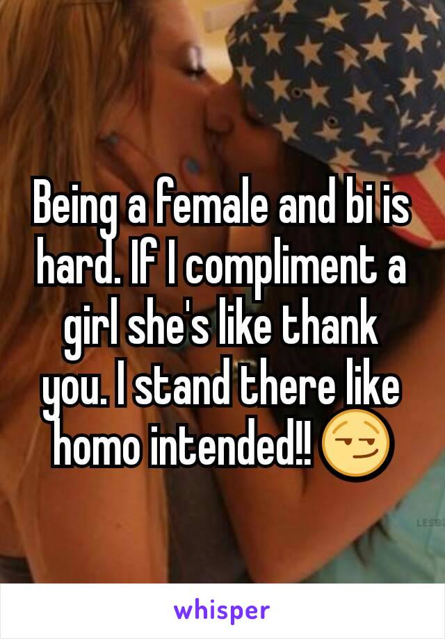 Being a female and bi is hard. If I compliment a girl she's like thank you. I stand there like homo intended!! 😏