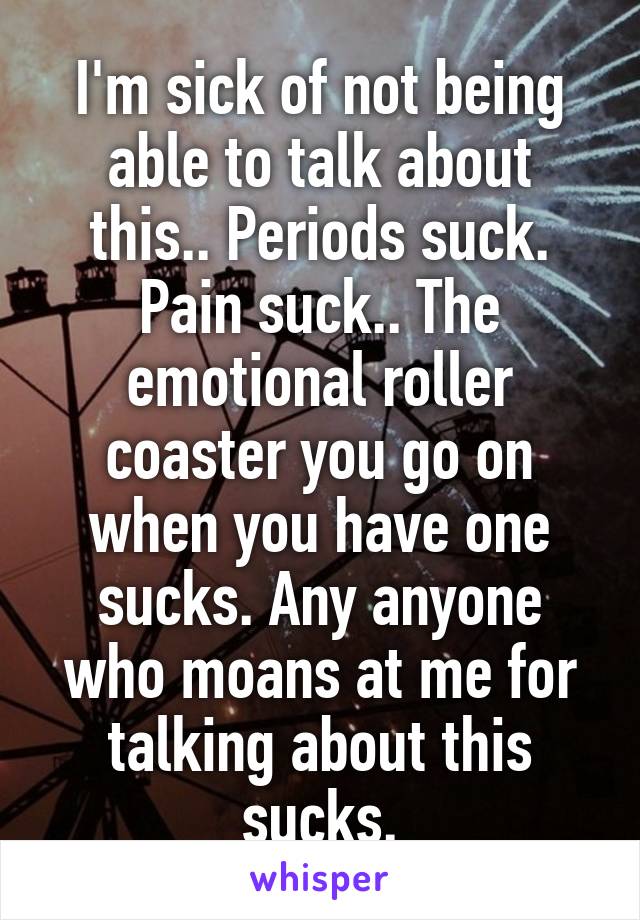 I'm sick of not being able to talk about this.. Periods suck. Pain suck.. The emotional roller coaster you go on when you have one sucks. Any anyone who moans at me for talking about this sucks.