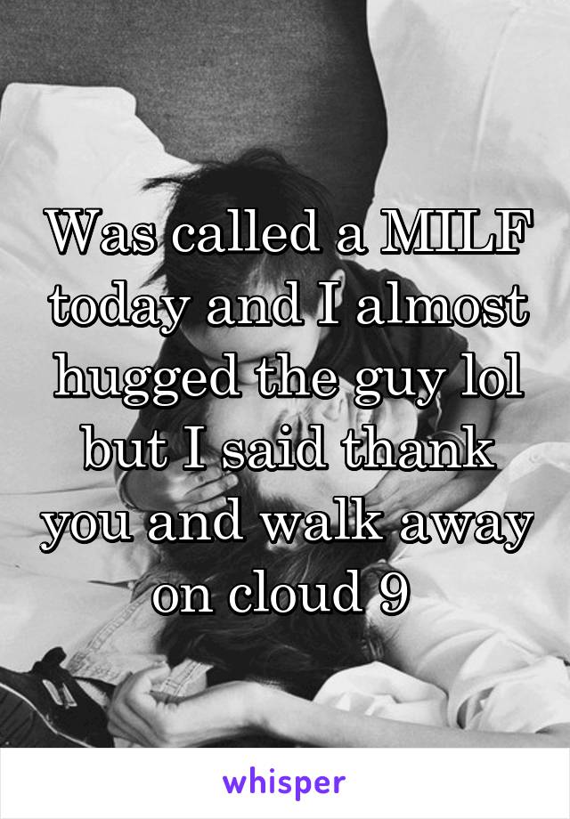 Was called a MILF today and I almost hugged the guy lol but I said thank you and walk away on cloud 9 