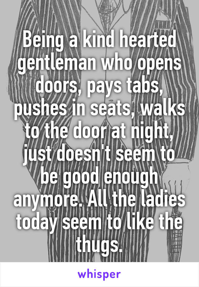 Being a kind hearted gentleman who opens doors, pays tabs, pushes in seats, walks to the door at night, just doesn't seem to be good enough anymore. All the ladies today seem to like the thugs.