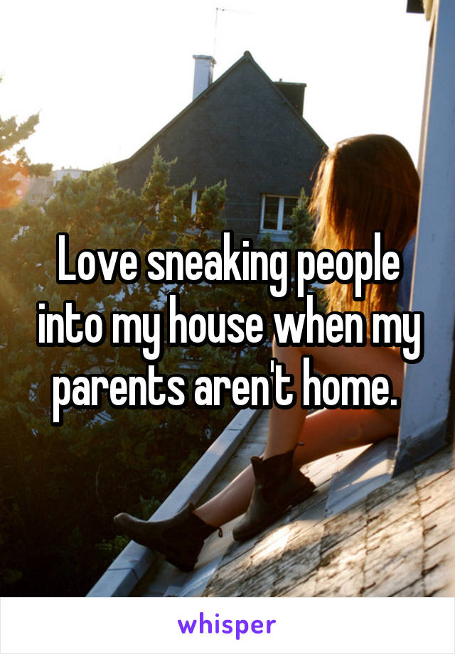 Love sneaking people into my house when my parents aren't home. 