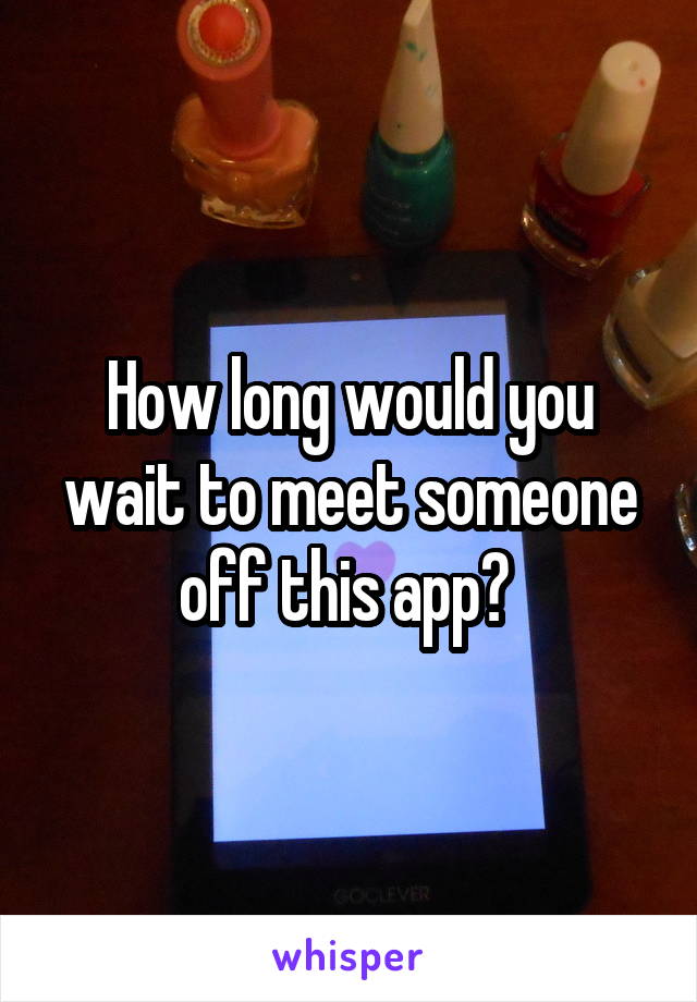 How long would you wait to meet someone off this app? 