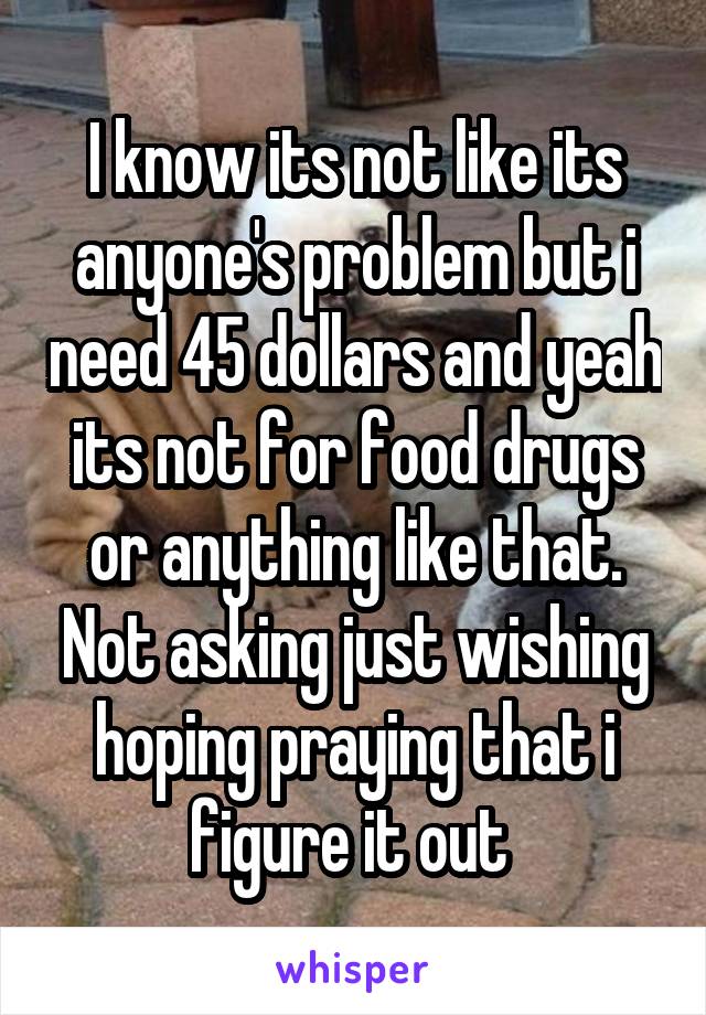 I know its not like its anyone's problem but i need 45 dollars and yeah its not for food drugs or anything like that. Not asking just wishing hoping praying that i figure it out 