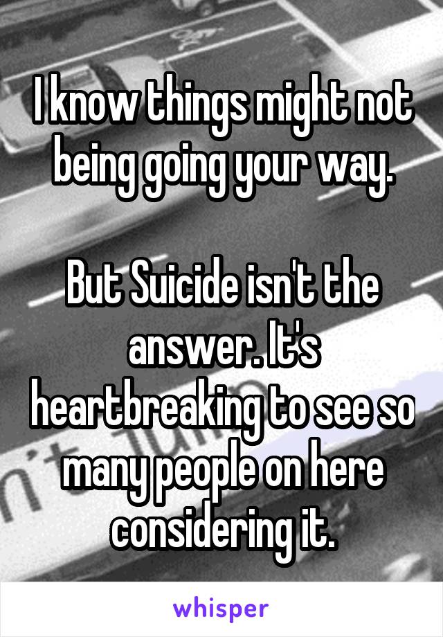 I know things might not being going your way.

But Suicide isn't the answer. It's heartbreaking to see so many people on here considering it.