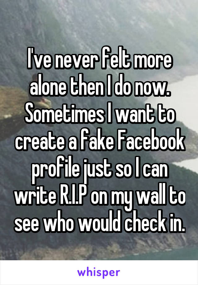 I've never felt more alone then I do now. Sometimes I want to create a fake Facebook profile just so I can write R.I.P on my wall to see who would check in.