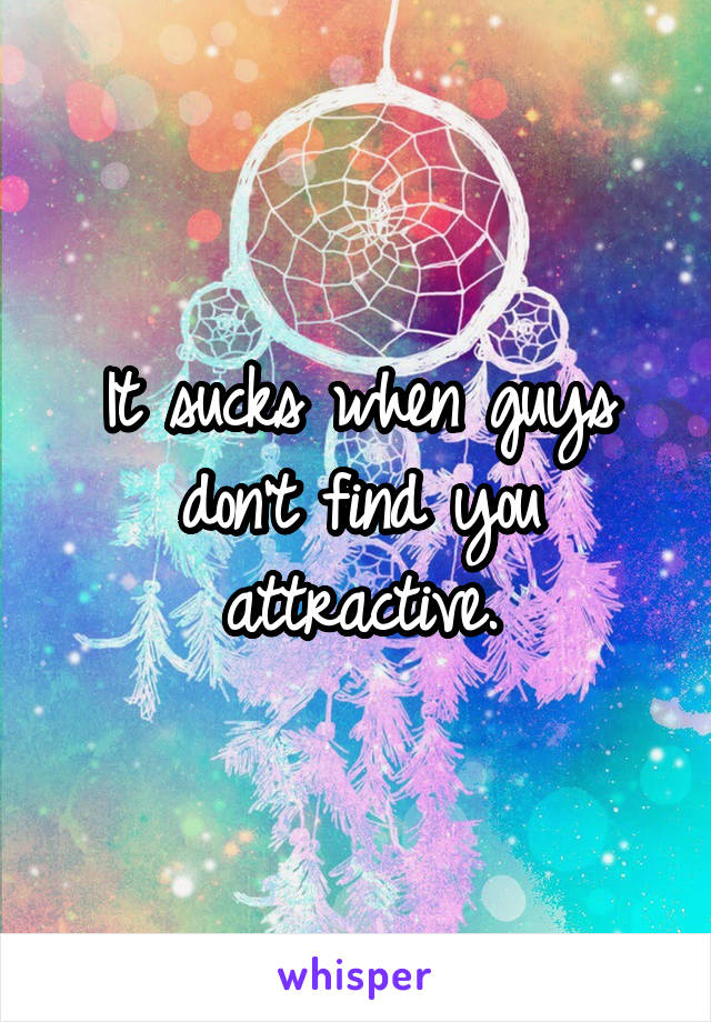 It sucks when guys don't find you attractive.