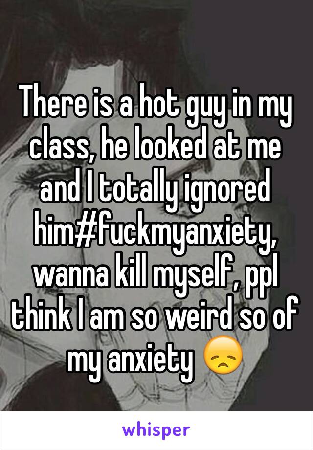 There is a hot guy in my class, he looked at me and I totally ignored him#fuckmyanxiety, wanna kill myself, ppl think I am so weird so of my anxiety 😞