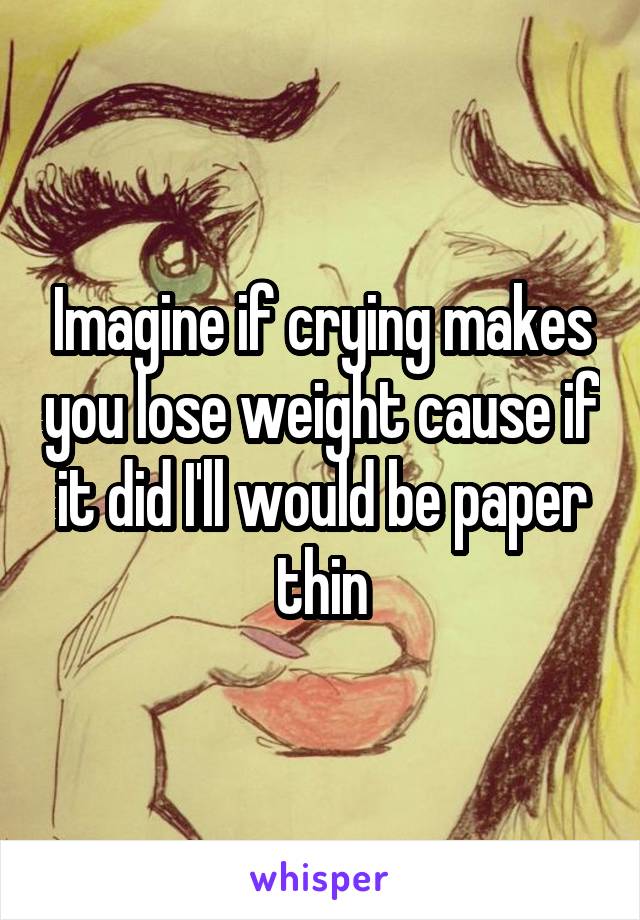 Imagine if crying makes you lose weight cause if it did I'll would be paper thin