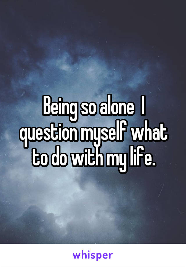 Being so alone  I question myself what to do with my life.