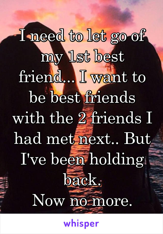 I need to let go of my 1st best friend... I want to be best friends with the 2 friends I had met next.. But I've been holding back.
Now no more.